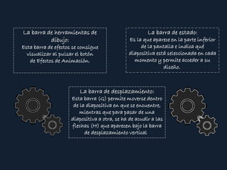 La barra de herramientas de
dibujo:
Esta barra de efectos se consigue
visualizar al pulsar el botón
de Efectos de Animación.
La barra de estado:
Es la que aparece en la parte inferior
de la pantalla e indica qué
diapositiva está seleccionada en cada
momento y permite acceder a su
diseño.
La barra de desplazamiento:
Esta barra (G) permite moverse dentro
de la diapositiva en que se encuentre,
mientras que para pasar de una
diapositiva a otra, se ha de acudir a las
flechas (H) que aparecen bajo la barra
de desplazamiento vertical.
 