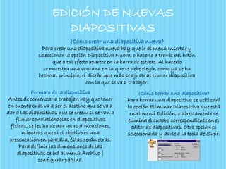 EDICIÓN DE NUEVAS
DIAPOSITIVAS
¿Cómo crear una diapositiva nueva?
Para crear una diapositiva nueva hay que ir al menú Insertar y
seleccionar la opción Diapositiva Nueva, o hacerlo a través del botón
que a tal efecto aparece en la barra de estado. Al hacerlo
se muestra una ventana en la que se debe elegir, como ya se ha
hecho al principio, el diseño que más se ajuste al tipo de diapositiva
con la que se va a trabajar.
¿Cómo borrar una diapositiva?
Para borrar una diapositiva se utilizará
la opción Eliminar Diapositiva que está
en el menú Edición, o directamente se
elimina el cuadro correspondiente en el
editor de diapositivas. Otra opción es
seleccionarla y darle a la tecla de Supr.
Formato de la diapositiva
Antes de comenzar a trabajar, hay que tener
en cuenta cuál va a ser el destino que se va a
dar a las diapositivas que se creen: si se van a
filmar convirtiéndolas en diapositivas
físicas, se les ha de dar unas dimensiones,
mientras que si el objetivo es una
presentación en pantalla, éstas serán otras.
Para definir las dimensiones de las
diapositivas se irá al menú Archivo |
configurar página.
 