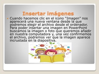 Insertar imágenes
 Cuando hacemos clic en el icono “Imagen” nos
aparecerá una nueva ventana desde la que
podremos elegir el archivo desde el ordenador.
Para poder insertar una imagen en PowerPoint
buscamos la imagen o foto que queremos añadir
en nuestra computadora y, una vez confirmemos
el archivo, podremos ver que la imagen aparece
incrustada en la diapositiva.
 