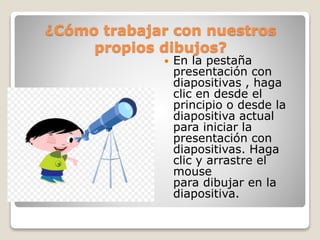 ¿Cómo trabajar con nuestros
propios dibujos?
 En la pestaña
presentación con
diapositivas , haga
clic en desde el
principio o desde la
diapositiva actual
para iniciar la
presentación con
diapositivas. Haga
clic y arrastre el
mouse
para dibujar en la
diapositiva.
 