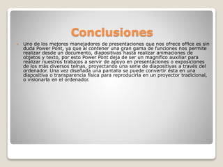 Conclusiones
 Uno de los mejores manejadores de presentaciones que nos ofrece office es sin
duda Power Pont, ya que al contener una gran gama de funciones nos permite
realizar desde un documento, diapositivas hasta realizar animaciones de
objetos y texto, por esto Power Pont deja de ser un magnifico auxiliar para
realizar nuestros trabajos a servir de apoyo en presentaciones o exposiciones
de los más diversos temas, proyectando una serie de diapositivas a través del
ordenador. Una vez diseñada una pantalla se puede convertir ésta en una
diapositiva o transparencia física para reproducirla en un proyector tradicional,
o visionarla en el ordenador.
 