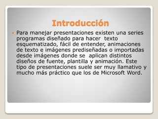 Introducción
 Para manejar presentaciones existen una series
programas diseñado para hacer texto
esquematizado, fácil de entender, animaciones
de texto e imágenes prediseñadas o importadas
desde imágenes donde se aplican distintos
diseños de fuente, plantilla y animación. Este
tipo de presentaciones suele ser muy llamativo y
mucho más práctico que los de Microsoft Word.
 