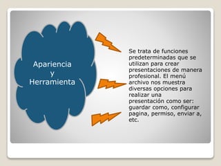 Se trata de funciones
predeterminadas que se
utilizan para crear
presentaciones de manera
profesional. El menú
archivo nos muestra
diversas opciones para
realizar una
presentación como ser:
guardar como, configurar
pagina, permiso, enviar a,
etc.
Apariencia
y
Herramienta
 