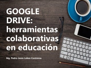 GOOGLE
DRIVE:
herramientas
colaborativas
en educación
Mg. Pedro Jesús Lobos Contreras
 