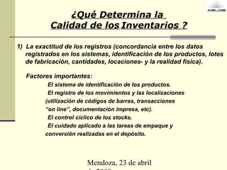 Mendoza, 23 de abril
1) La exactitud de los registros (concordancia entre los datos
registrados en los sistemas, identificación de los productos, lotes
de fabricación, cantidades, locaciones- y la realidad física).
Factores importantes:
El sistema de identificación de los productos.
El registro de los movimientos y las localizaciones
(utilización de códigos de barras, transacciones
“on line”, documentación impresa, etc).
El control cíclico de los stocks.
El cuidado aplicado a las tareas de empaque y
conversión realizadas en el depósito.
¿Qué Determina la
Calidad de los Inventarios ?
 
