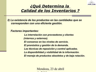 Mendoza, 23 de abril
2) La existencia de los productos en las cantidades que se
corresponden con una eficiente gestión.
Factores importantes:
La interrelación con proveedores y clientes
(internos y externos).
El consenso en los niveles de servicio.
El pronóstico y gestión de la demanda.
Las técnicas de reposición y control aplicadas.
La disponibilidad y visibilidad de la información.
El manejo de productos obsoletos y de baja rotación.
¿Qué Determina la
Calidad de los Inventarios ?
 