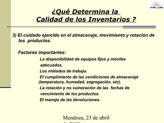 Mendoza, 23 de abril
3) El cuidado ejercido en el almacenaje, movimiento y rotación de
los productos.
Factores importantes:
La disponibilidad de equipos fijos y móviles
adecuados.
Los métodos de trabajo.
El cumplimiento de las condiciones de almacenaje
(temperatura, humedad, segregación, etc).
La rotación y no vulneración de las fechas de
vencimiento de los productos.
El manejo de las devoluciones.
¿Qué Determina la
Calidad de los Inventarios ?
 