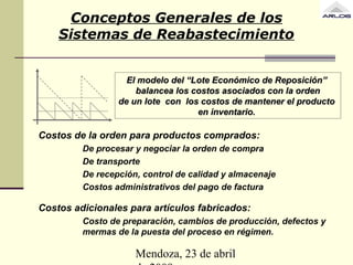 Mendoza, 23 de abril
Conceptos Generales de los
Sistemas de Reabastecimiento
El modelo del “LEl modelo del “Lote Eote Económicoconómico de Reposición”de Reposición”
bbalanceaalancea los costoslos costos asociados con la ordenasociados con la orden
dede unun lotelote concon los costos de mantener el productolos costos de mantener el producto
en inventario.en inventario.
Costos de la orden para productos comprados:
De procesar y negociar la orden de compra
De transporte
De recepción, control de calidad y almacenaje
Costos administrativos del pago de factura
Costos adicionales para artículos fabricados:
Costo de preparación, cambios de producción, defectos y
mermas de la puesta del proceso en régimen.
 