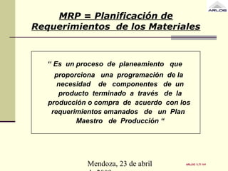 Mendoza, 23 de abril
MRP = Planificación de
Requerimientos de los Materiales
‘‘ Es un proceso de planeamiento que
proporciona una programación de la
necesidad de componentes de un
producto terminado a través de la
producción o compra de acuerdo con los
requerimientos emanados de un Plan
Maestro de Producción “
ARLOG / LTI 191
 