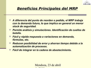 Mendoza, 23 de abril
Beneficios Principales del MRP
 A diferencia del punto de reorden o pedido, el MRP trabaja
con la demanda futura, lo que implica en general un menor
stock de seguridad.
 Permite análisis y simulaciónes. Identificación de cuellos de
botella.
 Fácil y rápida respuesta a variaciones en demanda,
fórmulas, etc.
 Reducen posibilidad de error y ahorran tiempo debido a la
automatización de procesos.
 Fácil de integrar en la cadena de abastecimiento.
 