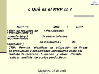 Mendoza, 23 de abril
¿ Qué es el MRP II ?
MRP IIMRP II == MRPMRP ++ CRPCRP
( Plan de recursos de ( Planificación( Plan de recursos de ( Planificación
( Planeamiento de( Planeamiento de
manufactura ) de requerimientosmanufactura ) de requerimientos
requerimientosrequerimientos
de materiales ) dede materiales ) de
capacidad )capacidad )
CRP: Permite planificar la utilización de líneasCRP: Permite planificar la utilización de líneas
de producción y capacidades industriales como asíde producción y capacidades industriales como así
también de recursos humanos y otros. Permitetambién de recursos humanos y otros. Permite
realizar análisis de costos productivos.realizar análisis de costos productivos.
 