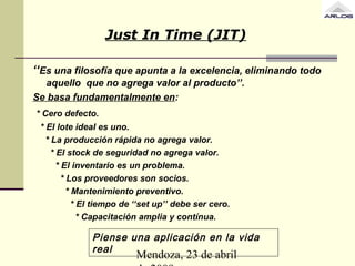 Mendoza, 23 de abril
Just In Time (JIT)
‘‘Es una filosofía que apunta a la excelencia, eliminando todo
aquello que no agrega valor al producto’’.
Se basa fundamentalmente en:
* Cero defecto.
* El lote ideal es uno.
* La producción rápida no agrega valor.
* El stock de seguridad no agrega valor.
* El inventario es un problema.
* Los proveedores son socios.
* Mantenimiento preventivo.
* El tiempo de ‘‘set up’’ debe ser cero.
* Capacitación amplia y contínua.
Piense una aplicación en la vida
real
 