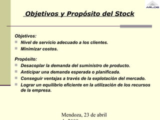 Mendoza, 23 de abril
Objetivos y Propósito del Stock
Objetivos:
 Nivel de servicio adecuado a los clientes.
 Minimizar costos.
Propósito:
 Desacoplar la demanda del suministro de producto.
 Anticipar una demanda esperada o planificada.
 Conseguir ventajas a través de la explotación del mercado.
 Lograr un equilibrio eficiente en la utilización de los recursos
de la empresa.
 
