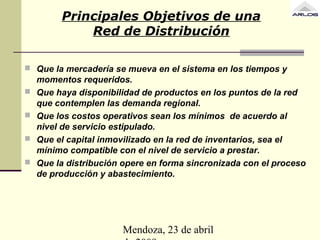 Mendoza, 23 de abril
Principales Objetivos de una
Red de Distribución
 Que la mercadería se mueva en el sistema en los tiempos y
momentos requeridos.
 Que haya disponibilidad de productos en los puntos de la red
que contemplen las demanda regional.
 Que los costos operativos sean los mínimos de acuerdo al
nivel de servicio estipulado.
 Que el capital inmovilizado en la red de inventarios, sea el
mínimo compatible con el nivel de servicio a prestar.
 Que la distribución opere en forma sincronizada con el proceso
de producción y abastecimiento.
 