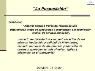 Mendoza, 23 de abril
“La Posposición”
Propósito:
“Ahorrar dinero a través del retraso de una
determinada etapa de producción o distribución sin desmejorar
el nivel de servicio brindado”.
Impacto en inventarios x la centralización de los
mismos (reducción y calidad de inventarios)
Impacto en costo de distribución (reducción de
costos x operaciones más simples, ágiles y
eficiencia en el transporte)
 