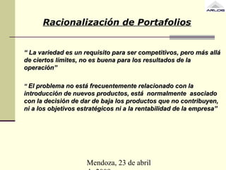 Mendoza, 23 de abril
Racionalización de Portafolios
““ La variedad es un requisito para ser competitivos, pero más alláLa variedad es un requisito para ser competitivos, pero más allá
de ciertos límites, no es buena para los resultados de lade ciertos límites, no es buena para los resultados de la
operación”operación”
““ El problema no está frecuentemente relacionado con laEl problema no está frecuentemente relacionado con la
introducción de nuevos productos, está normalmente asociadointroducción de nuevos productos, está normalmente asociado
con la decisión de dar de baja los productos que no contribuyen,con la decisión de dar de baja los productos que no contribuyen,
ni a los objetivos estratégicos ni a la rentabilidad de la empresa”ni a los objetivos estratégicos ni a la rentabilidad de la empresa”
 