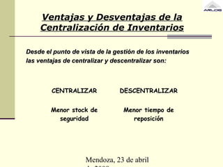 Mendoza, 23 de abril
Ventajas y Desventajas de la
Centralización de Inventarios
Desde el punto de vista de la gestión de los inventariosDesde el punto de vista de la gestión de los inventarios
las ventajas de centralizar y descentralizar son:las ventajas de centralizar y descentralizar son:
CENTRALIZAR DESCENTRALIZAR
Menor stock de
seguridad
Menor tiempo de
reposición
 