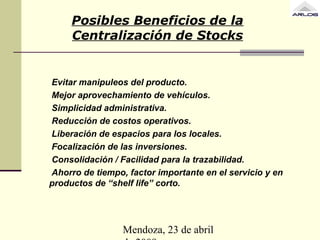Mendoza, 23 de abril
Posibles Beneficios de la
Centralización de Stocks
Evitar manipuleos del producto.
Mejor aprovechamiento de vehículos.
Simplicidad administrativa.
Reducción de costos operativos.
Liberación de espacios para los locales.
Focalización de las inversiones.
Consolidación / Facilidad para la trazabilidad.
Ahorro de tiempo, factor importante en el servicio y en
productos de “shelf life” corto.
 