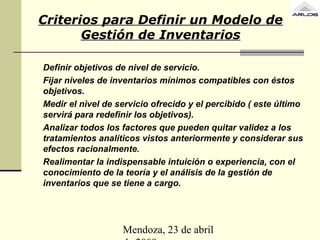 Mendoza, 23 de abril
Criterios para Definir un Modelo de
Gestión de Inventarios
Definir objetivos de nivel de servicio.
Fijar niveles de inventarios mínimos compatibles con éstos
objetivos.
Medir el nivel de servicio ofrecido y el percibido ( este último
servirá para redefinir los objetivos).
Analizar todos los factores que pueden quitar validez a los
tratamientos analíticos vistos anteriormente y considerar sus
efectos racionalmente.
Realimentar la indispensable intuición o experiencia, con el
conocimiento de la teoría y el análisis de la gestión de
inventarios que se tiene a cargo.
 