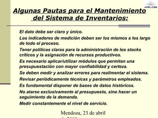 Mendoza, 23 de abril
Algunas Pautas para el Mantenimiento
del Sistema de Inventarios:
El dato debe ser claro y único.
Los indicadores de medición deben ser los mismos a los largo
de todo el proceso.
Tener políticas claras para la administración de los stocks
críticos y la asignación de recursos productivos.
Es necesario aplicar/utilizar módulos que permitan una
presupuestación con mayor confiabilidad y certeza.
Se deben medir y analizar errores para realimentar el sistema.
Revisar periódicamente técnicas y parámetros empleados.
Es fundamental disponer de bases de datos históricos.
No atarse exclusivamente al presupuesto, sino hacer un
seguimiento de la demanda.
Medir constantemente el nivel de servicio.
 