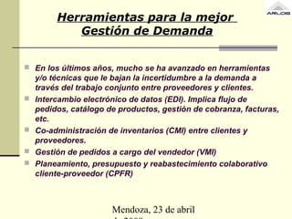 Mendoza, 23 de abril
Herramientas para la mejor
Gestión de Demanda
 En los últimos años, mucho se ha avanzado en herramientas
y/o técnicas que le bajan la incertidumbre a la demanda a
través del trabajo conjunto entre proveedores y clientes.
 Intercambio electrónico de datos (EDI). Implica flujo de
pedidos, catálogo de productos, gestión de cobranza, facturas,
etc.
 Co-administración de inventarios (CMI) entre clientes y
proveedores.
 Gestión de pedidos a cargo del vendedor (VMI)
 Planeamiento, presupuesto y reabastecimiento colaborativo
cliente-proveedor (CPFR)
 