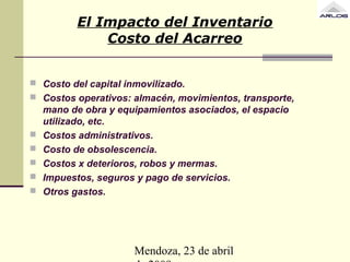 Mendoza, 23 de abril
El Impacto del Inventario
Costo del Acarreo
 Costo del capital inmovilizado.
 Costos operativos: almacén, movimientos, transporte,
mano de obra y equipamientos asociados, el espacio
utilizado, etc.
 Costos administrativos.
 Costo de obsolescencia.
 Costos x deterioros, robos y mermas.
 Impuestos, seguros y pago de servicios.
 Otros gastos.
 