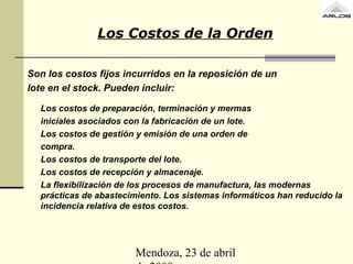 Mendoza, 23 de abril
Los Costos de la Orden
Son los costos fijos incurridos en la reposición de un
lote en el stock. Pueden incluir:
Los costos de preparación, terminación y mermas
iniciales asociados con la fabricación de un lote.
Los costos de gestión y emisión de una orden de
compra.
Los costos de transporte del lote.
Los costos de recepción y almacenaje.
La flexibilización de los procesos de manufactura, las modernas
prácticas de abastecimiento. Los sistemas informáticos han reducido la
incidencia relativa de estos costos.
 