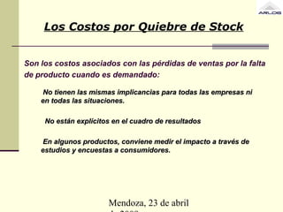 Mendoza, 23 de abril
Son los costos asociados con las pérdidas de ventas por la falta
de producto cuando es demandado:
No tienen las mismas implicancias para todas las empresas niNo tienen las mismas implicancias para todas las empresas ni
en todas las situaciones.en todas las situaciones.
No están explícitos en el cuadro de resultadosNo están explícitos en el cuadro de resultados
En algunos productos, conviene medir el impacto a través deEn algunos productos, conviene medir el impacto a través de
estudios y encuestas a consumidores.estudios y encuestas a consumidores.
Los Costos por Quiebre de Stock
 