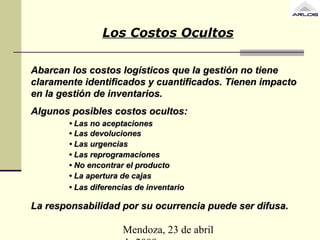 Mendoza, 23 de abril
Abarcan los costos logísticos que la gestión no tieneAbarcan los costos logísticos que la gestión no tiene
claramente identificados y cuantificados. Tienen impactoclaramente identificados y cuantificados. Tienen impacto
en la gestión de inventarios.en la gestión de inventarios.
Algunos posibles costos ocultos:Algunos posibles costos ocultos:
•• Las no aceptacionesLas no aceptaciones
•• Las devolucionesLas devoluciones
•• Las urgenciasLas urgencias
•• Las reprogramacionesLas reprogramaciones
•• No encontrar el productoNo encontrar el producto
•• La apertura de cajasLa apertura de cajas
•• Las diferencias de inventarioLas diferencias de inventario
La responsabilidad por su ocurrencia puede ser difusa.La responsabilidad por su ocurrencia puede ser difusa.
Los Costos Ocultos
 