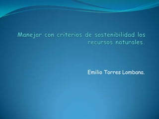 Manejar con criterios de sostenibilidad los recursos naturales. Emilio Torres Lombana. 