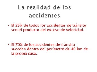 La realidad de los accidentes El 25% de todos los accidentes de tránsito son el producto del exceso de velocidad. El 70% de los accidentes de tránsito suceden dentro del perímetro de 40 km de la propia casa. 