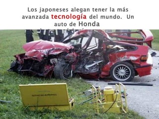 Los japoneses alegan tener la más avanzada  tecnología  del mundo.  Un auto de  Honda   por lo tanto debería ser seguro…. 