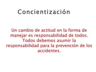 Concientización Un cambio de actitud en la forma de manejar es responsabilidad de todos. Todos debemos asumir la responsabilidad para la prevención de los accidentes. 