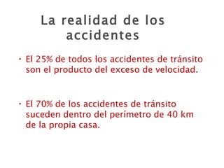 La realidad de los accidentes El 25% de todos los accidentes de tránsito son el producto del exceso de velocidad. El 70% de los accidentes de tránsito suceden dentro del perímetro de 40 km de la propia casa. 