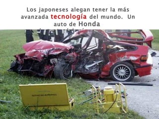 Los japoneses alegan tener la más avanzada  tecnología  del mundo.  Un auto de  Honda   por lo tanto debería ser seguro…. 