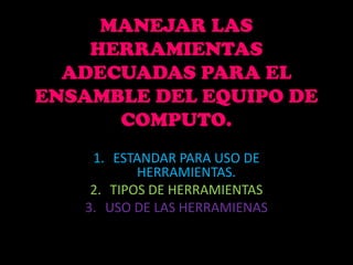MANEJAR LAS
    HERRAMIENTAS
  ADECUADAS PARA EL
ENSAMBLE DEL EQUIPO DE
      COMPUTO.
    1. ESTANDAR PARA USO DE
           HERRAMIENTAS.
    2. TIPOS DE HERRAMIENTAS
   3. USO DE LAS HERRAMIENAS
 