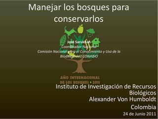 Manejar los bosques para conservarlos José Sarukhán Coordinador Nacional Comisión Nacional para el Conocimiento y Uso de la Biodiversidad CONABIO Instituto de Investigación de Recursos Biológicos                                                    Alexander Von Humboldt Colombia 24 de Junio 2011 
