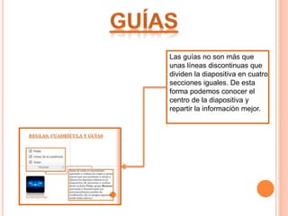 Las guías no son más que
unas líneas discontinuas que
dividen la diapositiva en cuatro
secciones iguales. De esta
forma podemos conocer el
centro de la diapositiva y
repartir la información mejor.
 