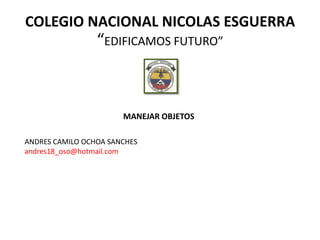 COLEGIO NACIONAL NICOLAS ESGUERRA
                 “EDIFICAMOS FUTURO”



                       MANEJAR OBJETOS

ANDRES CAMILO OCHOA SANCHES
andres18_oso@hotmail.com
 