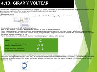 4.10. GIRAR Y VOLTEAR
Los objetos que admiten ser girados o volteados son las imágenes y las formas. Aplicaremos un giro cuando queramos rotar la imagen y voltearemos cuando
queramos crear una imagen refleja como la que veríamos si la situáramos frente a un espejo.
El procedimiento para realizar estas acciones es:
1.Seleccionar el objeto.
2.Hacer clic en la opción correspondiente. Las encontraremos todas en la ficha Formato, grupo Organizar, menú Girar.
A continuación veremos con detalle las distintas opciones:
•Girar 90º a la izquierda y Girar 90º a la derecha giran el objeto 90 grados en la dirección indicada.
•Voltear horizontalmente y Voltear verticalmente: se obtiene su simétrico cogiendo como eje de simetría la vertical y la horizontal respectivamente.
Observa, que sólo con situar el cursor sobre la opción deseada, el objeto muestra una previsualización del resultado. Así, podremos hacer clic si es lo que
buscábamos, o dejarlo como está si no lo es.
Veamos el resultado que se produciría en la siguiente imagen de ejemplo para cada una de las opciones:
Original
Después de girar 90º a la derecha y a la
izquierda, respectivamente
Después de voltear horizontal y
verticalmente, respectivamente:
Si prefieres girar el objeto libremente sólo tendrás que hacer clic sobre unos puntos verdes que aparecen alrededor del objeto (son puntos que se pueden
arrastrar con lo cual giraremos el objeto), en la punta del puntero del ratón aparece una flecha en forma de circunferencia, sitúate sobre el punto verde
que quieras y después arrastra el ratón hacia la posición que tu deseas y verás como la figura gira, una vez conseguido el giro deseado suelta el botón
izquierdo del ratón.
 
