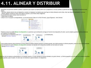4.11. ALINEAR Y DISTRIBUIR
PowerPoint nos permite también cambiar la posición que ocupan los objetos dentro de la diapositiva e incluso cambiar la posición de alguno de ellos en función de otro
objeto.
- Distribuir objetos dentro de una diapositiva consiste en desplazar los objetos para que haya la misma distancia entre ellos, bien sea distancia horizontal o vertical.
- Alinear objetos consiste en hacer que todos se ajusten a una misma línea imaginaria.
El procedimiento para realizar estas acciones es:
1.Seleccionar el objeto.
2.Hacer clic en la opción correspondiente. Las encontraremos todas en la ficha Formato, grupo Organizar, menú Alinear.
Podemos marcar la casilla Alinear a la diapositiva si queremos que la alineación se haga en función de la diapositiva. Es decir, que los objetos guarden la misma distancia
con respecto a la diapositiva.
A continuación te mostramos unos ejemplos de cómo quedan los objetos al alinearlos o al distribuirlos.
Ejemplo Distribuir objetos:
Como podrás observar ahora tenemos la misma distancia desde el lateral izquierdo a la flecha grande, de la flecha grande a la flecha pequeña y esta a su vez con el cuadrado.
Como teníamos la opción Alinear a la diapositiva activada, los laterales de la diapositiva también se han tenido en cuenta.
Ejemplo Alinear objetos:
Partimos de los objetos ya distribuidos en el ejemplo anterior. En este ejemplo los hemos alineado a la parte inferior. La flecha pequeña se ha situado en la misma horizontal
que la grande y que el cuadro. En este caso no teníamos la opción Alinear a la diapositiva.
 