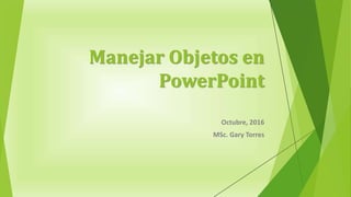 Manejar Objetos en
PowerPoint
Octubre, 2016
MSc. Gary Torres
 