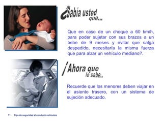 Que en caso de un choque a 60 km/h,
                                               para poder sujetar con sus brazos a un
                                               bebe de 9 meses y evitar que salga
                                               despedido, necesitaría la misma fuerza
                                               que para alzar un vehículo mediano?.




                                               Recuerde que los menores deben viajar en
                                               el asiento trasero, con un sistema de
                                               sujeción adecuado.


11   Tips de seguridad al conducir vehiculos
 