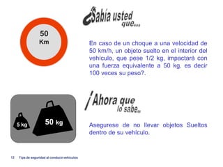 50
                   Km                           En caso de un choque a una velocidad de
                                                50 km/h, un objeto suelto en el interior del
                                                vehículo, que pese 1/2 kg, impactará con
                                                una fuerza equivalente a 50 kg. es decir
                                                100 veces su peso?.




     .5 kg             50 kg                    Asegurese de no llevar objetos Sueltos
                                                dentro de su vehículo.


12    Tips de seguridad al conducir vehiculos
 