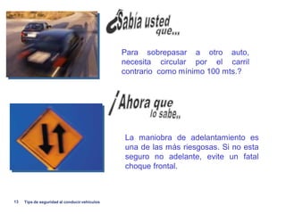 Para sobrepasar a otro auto,
                                               necesita circular por el carril
                                               contrario como mínimo 100 mts.?




                                               La maniobra de adelantamiento es
                                               una de las más riesgosas. Si no esta
                                               seguro no adelante, evite un fatal
                                               choque frontal.



13   Tips de seguridad al conducir vehiculos
 