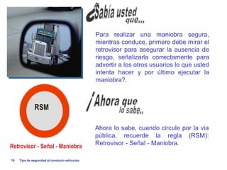 Para realizar una maniobra segura,
                                               mientras conduce, primero debe mirar el
                                               retrovisor para asegurar la ausencia de
                                               riesgo, señalizarla correctamente para
                                               advertir a los otros usuarios lo que usted
                                               intenta hacer y por último ejecutar la
                                               maniobra?.



              RSM

                                               Ahora lo sabe, cuando circule por la via
                                               pública, recuerde la regla (RSM):
                                               Retrovisor - Señal - Maniobra.
Retrovisor - Señal - Maniobra

14   Tips de seguridad al conducir vehiculos
 
