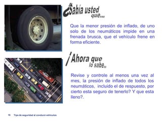 Que la menor presión de inflado, de uno
                                               solo de los neumáticos impide en una
                                               frenada brusca, que el vehículo frene en
                                               forma eficiente.




                                               Revise y controle al menos una vez al
                                               mes, la presión de inflado de todos los
                                               neumáticos, incluido el de respuesto, por
                                               cierto esta seguro de tenerlo? Y que esta
                                               lleno?.


16   Tips de seguridad al conducir vehiculos
 