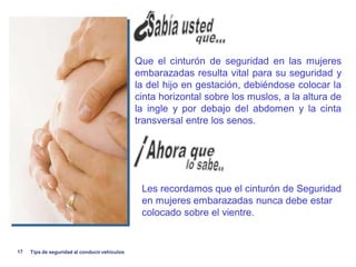 Que el cinturón de seguridad en las mujeres
                                               embarazadas resulta vital para su seguridad y
                                               la del hijo en gestación, debiéndose colocar la
                                               cinta horizontal sobre los muslos, a la altura de
                                               la ingle y por debajo del abdomen y la cinta
                                               transversal entre los senos.




                                                Les recordamos que el cinturón de Seguridad
                                                en mujeres embarazadas nunca debe estar
                                                colocado sobre el vientre.


17   Tips de seguridad al conducir vehiculos
 