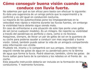 Cómo conseguir buena visión cuando se
     conduce con lluvia fuerte.
No sabemos por qué es tan eficaz pero basta con efectuar lo siguiente:
Es ésta una sugerencia de un amigo policía que la experimentó y la
confirmó y es útil igual en conducción nocturna.
La mayoría de los automovilistas pone los limpiaparabrisas en la
velocidad mas rápida o máxima durante las lluvias fuertes, sin embargo
la visibilidad hacia delante sigue siendo mala.
En caso de enfrentarse a una situación de este tipo ponte unas gafas
de sol (sirve cualquier modelo). Es un milagro. De repente su visibilidad
a través del parabrisas es perfecta y clara, como si no lloviese.
Asegúrese, siempre, de llevar un par de gafas de sol en la guantera de
su coche para poderse ayudar a conducir con mas seguridad y buena
visión. Usted, también puede salvar la vida de un amigo/a compartiendo
esta información con el/ella.
Pruébelo Vd. mismo y lo compartirá con sus amigos. ¡Increíble! Vd.
seguirá viendo las gotas de agua en su parabrisas pero no la lámina
de agua que forma la lluvia. Podrá observar, también, cómo las gotas de
lluvia saltan para fuera de la carretera y los rebotes en el frente de su
coche.
Esta pequeña instrucción debería ser incluida en la formación de los
conductores. Y realmente funciona.
 