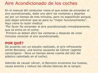 •   Aire Acondicionado de los coches
    En el manual del conductor viene el que antes de encender el
    aire acondicionado, debe uno abrir las ventanas y dejarlas
    así por un tiempo de tres minutos, pero no especifican porqué,
•   solo dejan entrever que es para su "mejor funcionamiento".
    Aquí viene la razón medica:
    "Por favor No encender el aire acondicionado inmediatamente
    que se entra en el coche.
     Primero se deben abrir las ventanas y después de unos
    minutos conectar el aire acondicionado.

    POR QUÉ?
•   De acuerdo con un estudio realizado, el aire refrescante
    emite Benceno, una toxina causante de Cáncer (agente
    cancerígeno - lleva un tiempo darse cuenta del olor del
    plástico calentado en el coche).

    Además de causar cáncer, el Benceno envenena tus huesos,
    causa anemia y reduce las células blancas de la sangre.
 